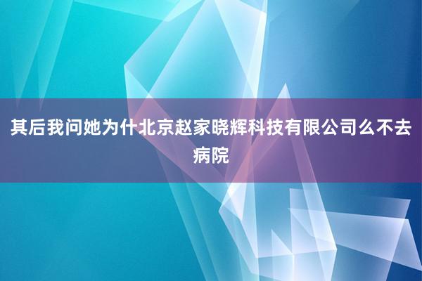 其后我问她为什北京赵家晓辉科技有限公司么不去病院